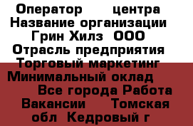 Оператор Call-центра › Название организации ­ Грин Хилз, ООО › Отрасль предприятия ­ Торговый маркетинг › Минимальный оклад ­ 30 000 - Все города Работа » Вакансии   . Томская обл.,Кедровый г.